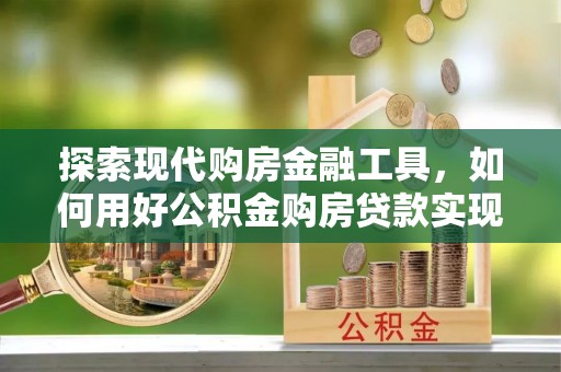 盂县探索现代购房金融工具，如何用好公积金购房贷款实现置业梦想