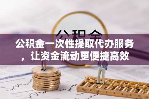 盂县公积金一次性提取代办服务，让资金流动更便捷高效