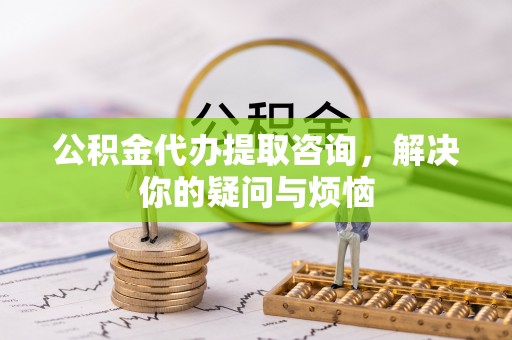 盂县公积金代办提取咨询，解决你的疑问与烦恼