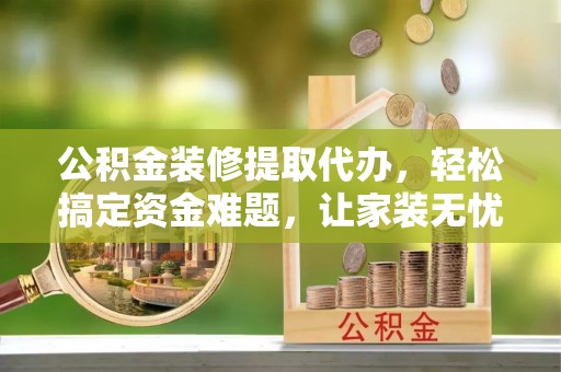 盂县公积金装修提取代办，轻松搞定资金难题，让家装无忧