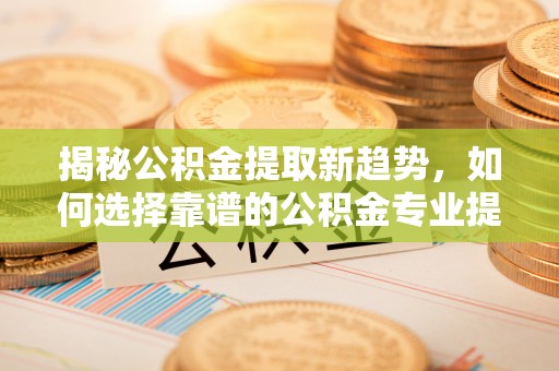 盂县揭秘公积金提取新趋势，如何选择靠谱的公积金专业提取代办服务