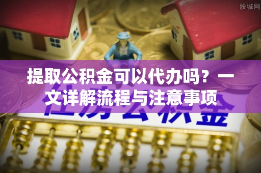 盂县提取公积金可以代办吗？一文详解流程与注意事项