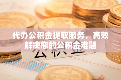 盂县代办公积金提取服务，高效解决您的公积金难题
