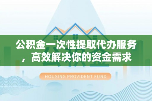 盂县公积金一次性提取代办服务，高效解决你的资金需求