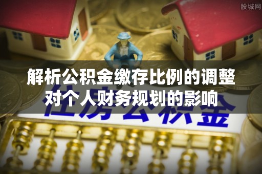 盂县解析公积金缴存比例的调整对个人财务规划的影响