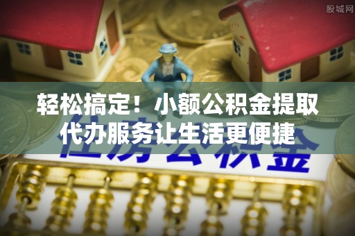 盂县轻松搞定！小额公积金提取代办服务让生活更便捷