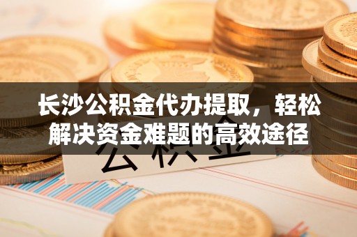盂县长沙公积金代办提取，轻松解决资金难题的高效途径