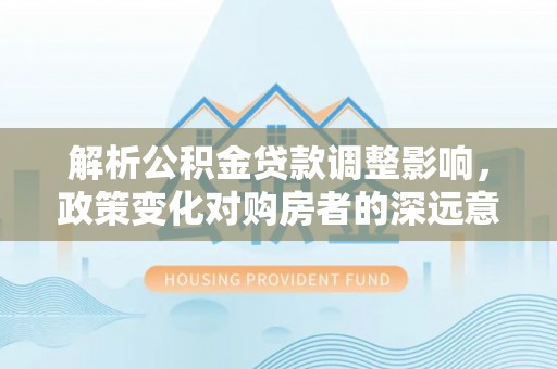 盂县解析公积金贷款调整影响，政策变化对购房者的深远意义