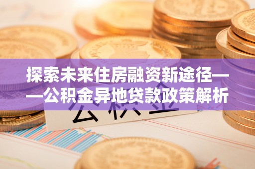 盂县探索未来住房融资新途径——公积金异地贷款政策解析与实践