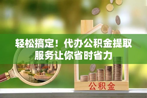 盂县轻松搞定！代办公积金提取服务让你省时省力