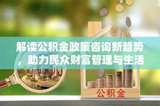 盂县解读公积金政策咨询新趋势，助力民众财富管理与生活规划