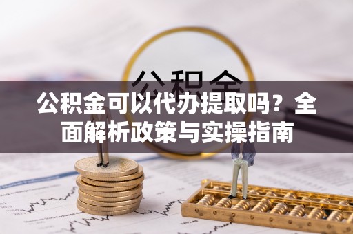 盂县公积金可以代办提取吗？全面解析政策与实操指南