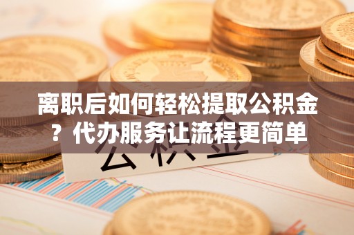 盂县离职后如何轻松提取公积金？代办服务让流程更简单