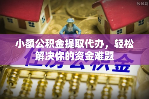 盂县小额公积金提取代办，轻松解决你的资金难题