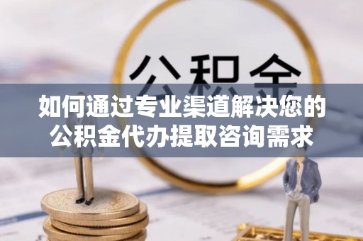 盂县如何通过专业渠道解决您的公积金代办提取咨询需求