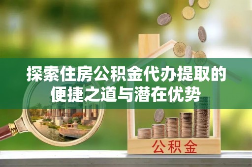 盂县探索住房公积金代办提取的便捷之道与潜在优势