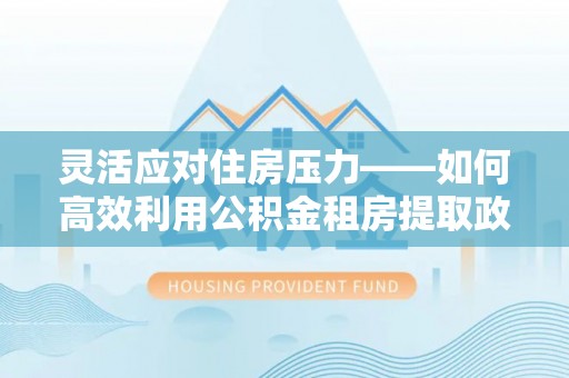 盂县灵活应对住房压力——如何高效利用公积金租房提取政策