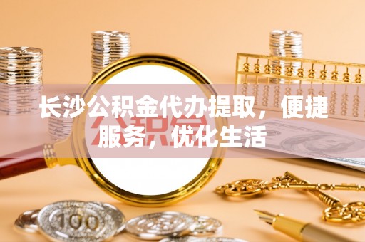 盂县长沙公积金代办提取，便捷服务，优化生活
