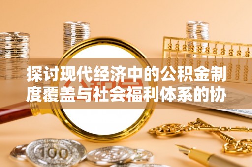 盂县探讨现代经济中的公积金制度覆盖与社会福利体系的协同发展