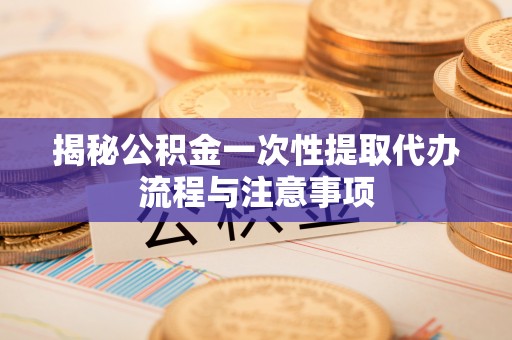 盂县揭秘公积金一次性提取代办流程与注意事项