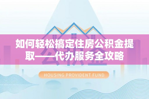 盂县如何轻松搞定住房公积金提取——代办服务全攻略