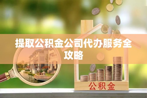 盂县提取公积金公司代办服务全攻略