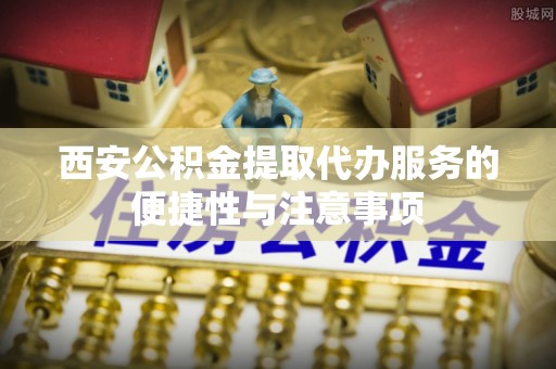 盂县西安公积金提取代办服务的便捷性与注意事项