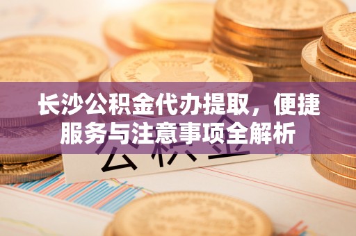 盂县长沙公积金代办提取，便捷服务与注意事项全解析