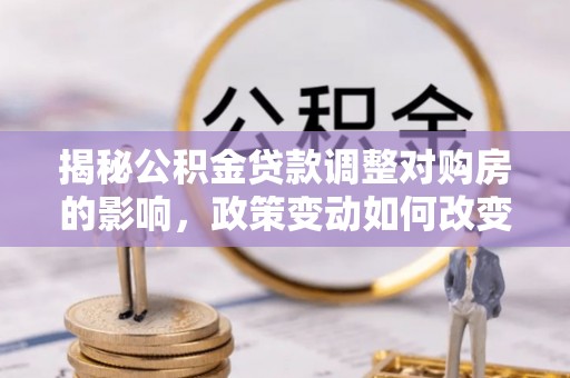 盂县揭秘公积金贷款调整对购房的影响，政策变动如何改变你的买房计划
