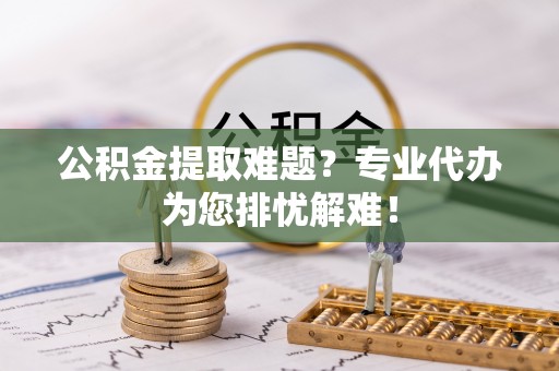 盂县公积金提取难题？专业代办为您排忧解难！