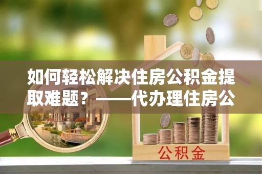 盂县如何轻松解决住房公积金提取难题？——代办理住房公积金提取服务解析