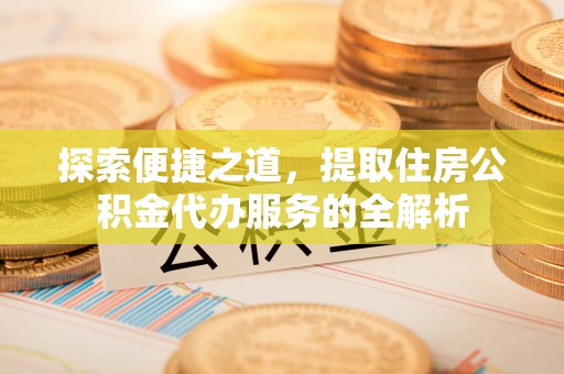 盂县探索便捷之道，提取住房公积金代办服务的全解析
