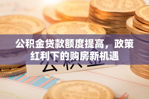 盂县公积金贷款额度提高，政策红利下的购房新机遇