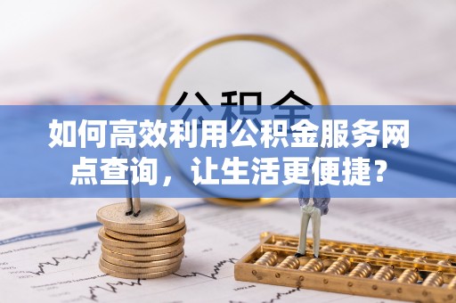 盂县如何高效利用公积金服务网点查询，让生活更便捷？