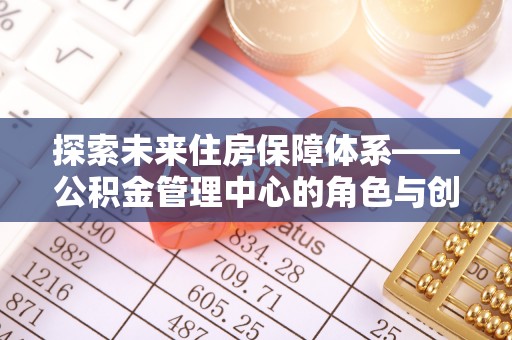 盂县探索未来住房保障体系——公积金管理中心的角色与创新