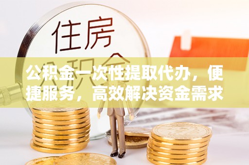盂县公积金一次性提取代办，便捷服务，高效解决资金需求