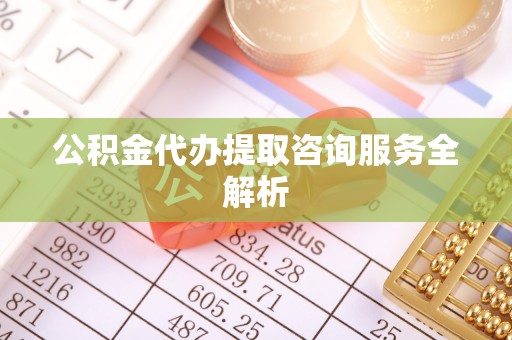 盂县公积金代办提取咨询服务全解析