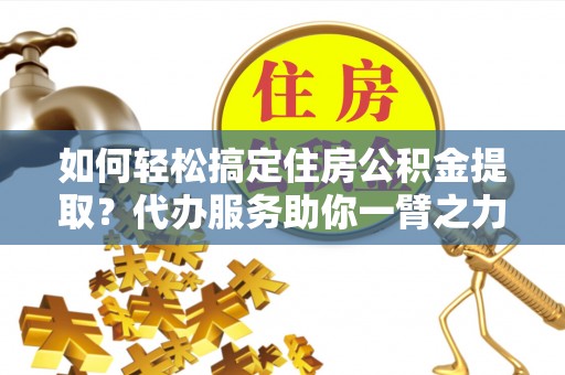 盂县如何轻松搞定住房公积金提取？代办服务助你一臂之力