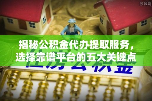 盂县揭秘公积金代办提取服务，选择靠谱平台的五大关键点