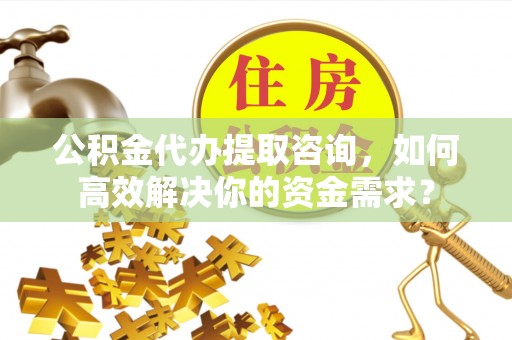 盂县公积金代办提取咨询，如何高效解决你的资金需求？