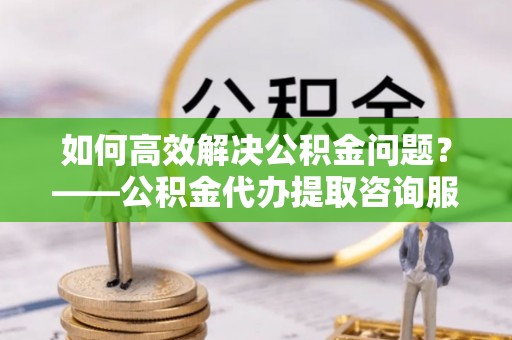 盂县如何高效解决公积金问题？——公积金代办提取咨询服务指南