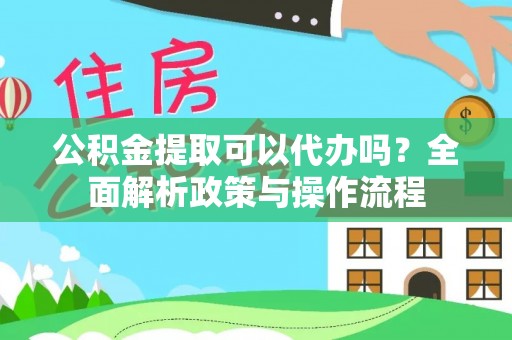 盂县公积金提取可以代办吗？全面解析政策与操作流程