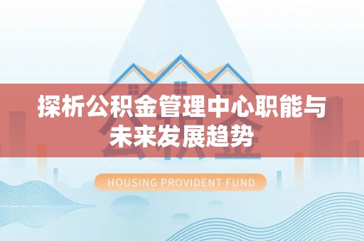 盂县探析公积金管理中心职能与未来发展趋势