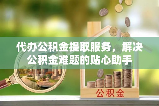 盂县代办公积金提取服务，解决公积金难题的贴心助手