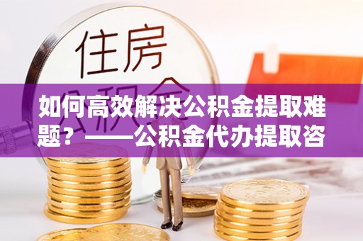 盂县如何高效解决公积金提取难题？——公积金代办提取咨询服务全解析