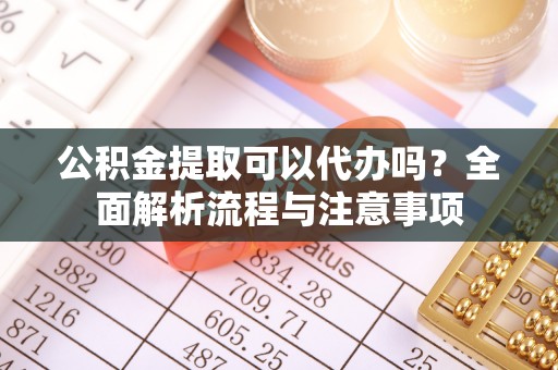 盂县公积金提取可以代办吗？全面解析流程与注意事项