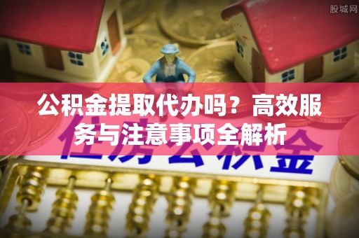 盂县公积金提取代办吗？高效服务与注意事项全解析