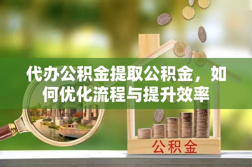 盂县代办公积金提取公积金，如何优化流程与提升效率