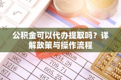 盂县公积金可以代办提取吗？详解政策与操作流程