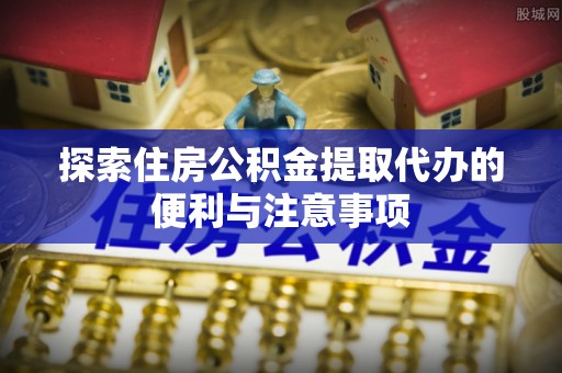 盂县探索住房公积金提取代办的便利与注意事项